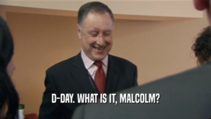 D-DAY. WHAT IS IT, MALCOLM?  