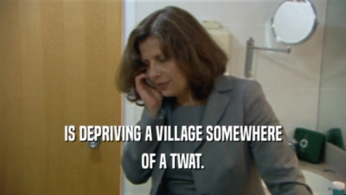 IS DEPRIVING A VILLAGE SOMEWHERE OF A TWAT. 