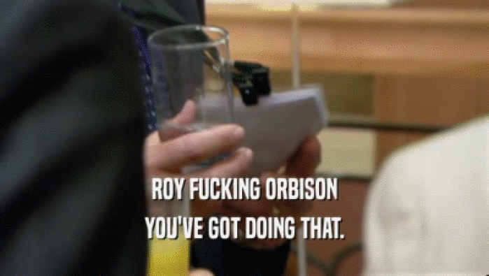 ROY FUCKING ORBISON YOU'VE GOT DOING THAT. 