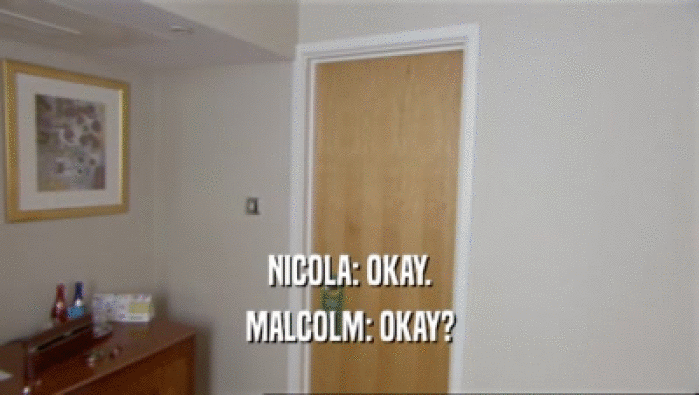 NICOLA: OKAY.
 MALCOLM: OKAY?
 