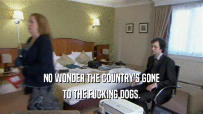 NO WONDER THE COUNTRY'S GONE TO THE FUCKING DOGS. 