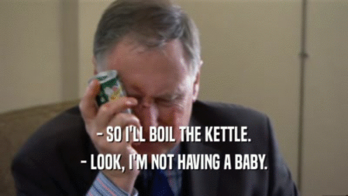 - SO I'LL BOIL THE KETTLE. - LOOK, I'M NOT HAVING A BABY. 