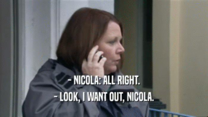 - NICOLA: ALL RIGHT.
 - LOOK, I WANT OUT, NICOLA.
 