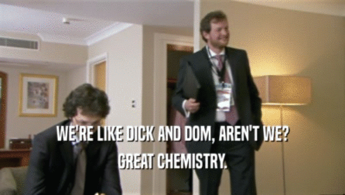 WE'RE LIKE DICK AND DOM, AREN'T WE? GREAT CHEMISTRY. 