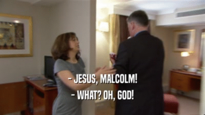 - JESUS, MALCOLM!
 - WHAT? OH, GOD!
 