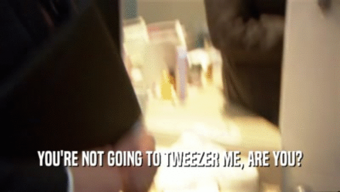 YOU'RE NOT GOING TO TWEEZER ME, ARE YOU?  