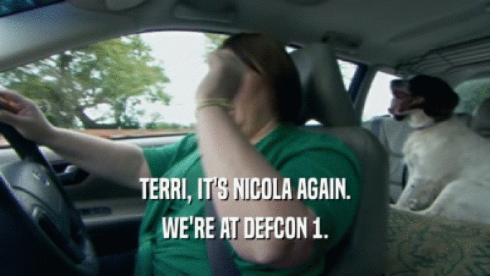 TERRI, IT'S NICOLA AGAIN. WE'RE AT DEFCON 1. 
