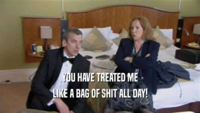 YOU HAVE TREATED ME LIKE A BAG OF SHIT ALL DAY! 