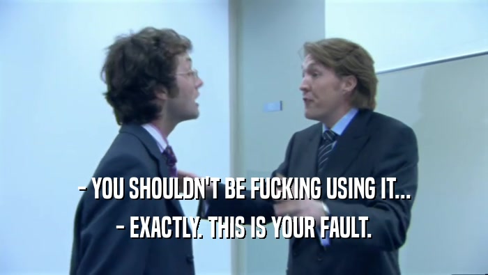 - YOU SHOULDN'T BE FUCKING USING IT... - EXACTLY. THIS IS YOUR FAULT. 