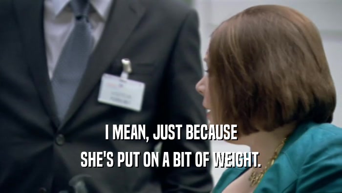 I MEAN, JUST BECAUSE SHE'S PUT ON A BIT OF WEIGHT. 