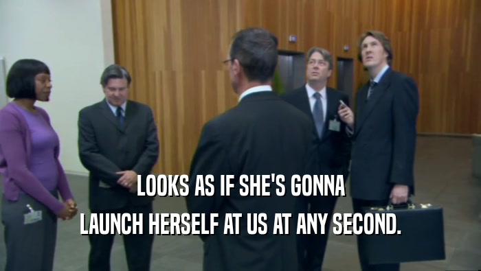 LOOKS AS IF SHE'S GONNA LAUNCH HERSELF AT US AT ANY SECOND. 