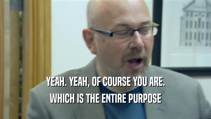 YEAH. YEAH, OF COURSE YOU ARE. WHICH IS THE ENTIRE PURPOSE 