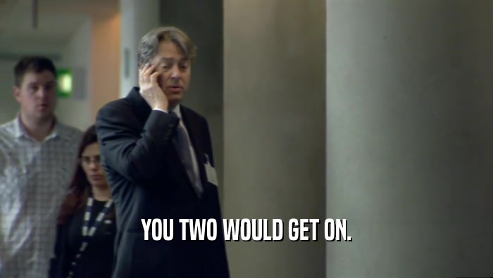 YOU TWO WOULD GET ON.  