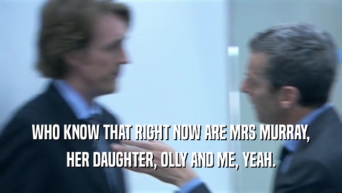 WHO KNOW THAT RIGHT NOW ARE MRS MURRAY, HER DAUGHTER, OLLY AND ME, YEAH. 