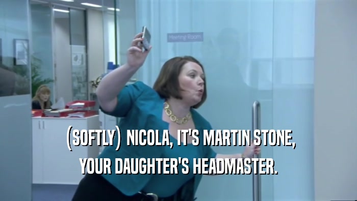 (SOFTLY) NICOLA, IT'S MARTIN STONE, YOUR DAUGHTER'S HEADMASTER. 