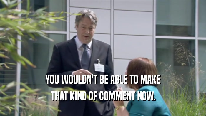 YOU WOULDN'T BE ABLE TO MAKE THAT KIND OF COMMENT NOW. 