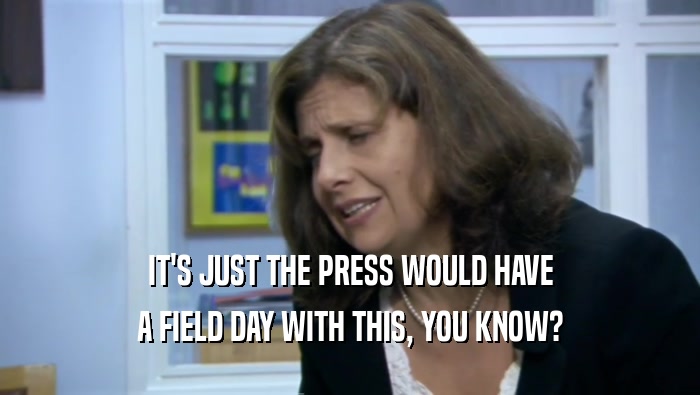 IT'S JUST THE PRESS WOULD HAVE A FIELD DAY WITH THIS, YOU KNOW? 