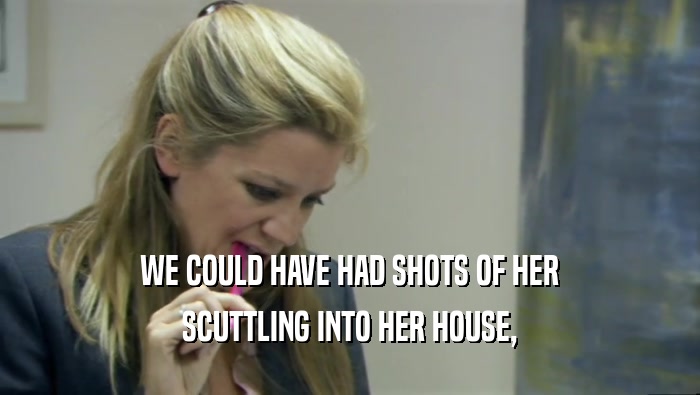 WE COULD HAVE HAD SHOTS OF HER
 SCUTTLING INTO HER HOUSE,
 