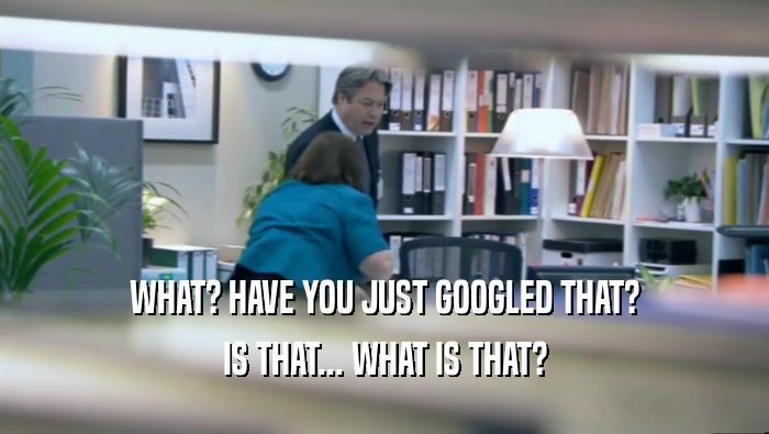 WHAT? HAVE YOU JUST GOOGLED THAT? IS THAT... WHAT IS THAT? 