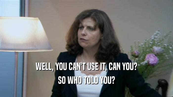 WELL, YOU CAN'T USE IT, CAN YOU? SO WHO TOLD YOU? 
