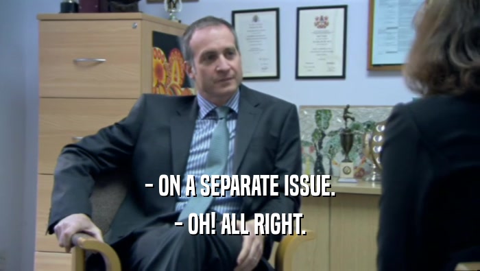 - ON A SEPARATE ISSUE. - OH! ALL RIGHT. 