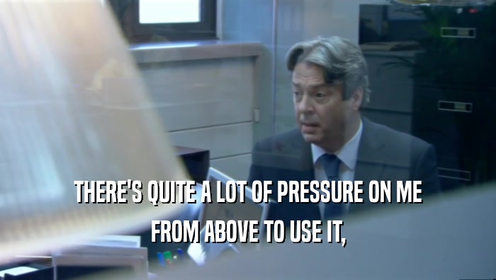 THERE'S QUITE A LOT OF PRESSURE ON ME FROM ABOVE TO USE IT, 