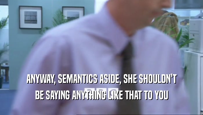 ANYWAY, SEMANTICS ASIDE, SHE SHOULDN'T BE SAYING ANYTHING LIKE THAT TO YOU 