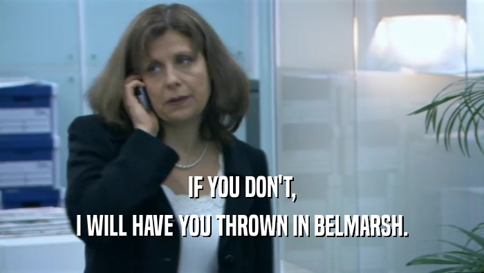 IF YOU DON'T, I WILL HAVE YOU THROWN IN BELMARSH. 
