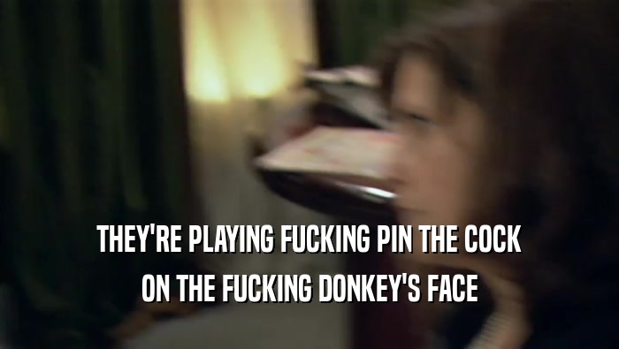 THEY'RE PLAYING FUCKING PIN THE COCK
 ON THE FUCKING DONKEY'S FACE
 