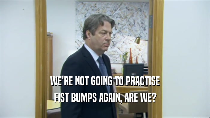 WE'RE NOT GOING TO PRACTISE FIST BUMPS AGAIN, ARE WE? 