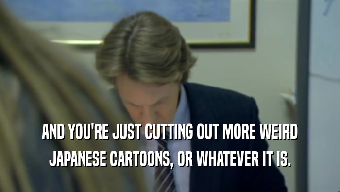 AND YOU'RE JUST CUTTING OUT MORE WEIRD JAPANESE CARTOONS, OR WHATEVER IT IS. 