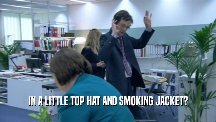 IN A LITTLE TOP HAT AND SMOKING JACKET?  