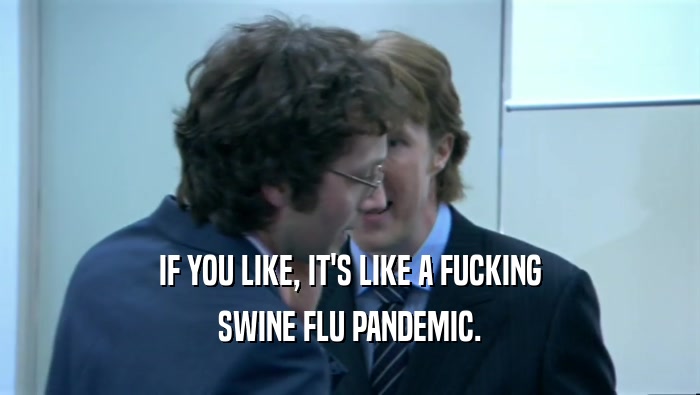 IF YOU LIKE, IT'S LIKE A FUCKING SWINE FLU PANDEMIC. 