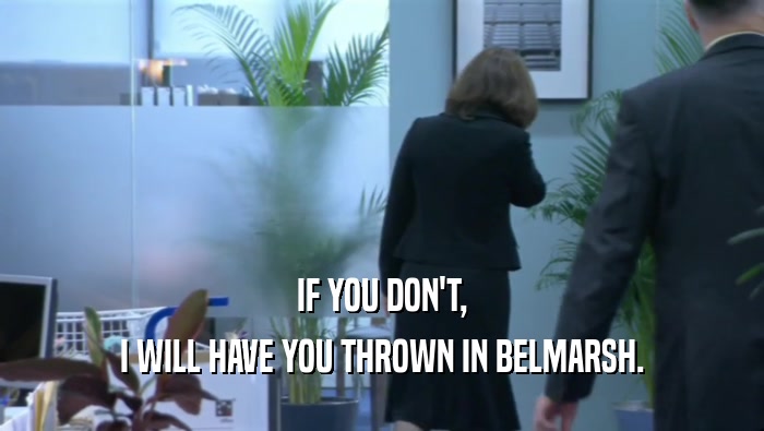 IF YOU DON'T, I WILL HAVE YOU THROWN IN BELMARSH. 