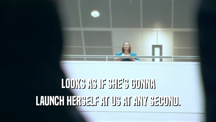 LOOKS AS IF SHE'S GONNA LAUNCH HERSELF AT US AT ANY SECOND. 