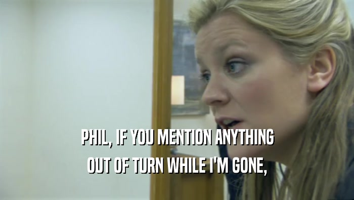 PHIL, IF YOU MENTION ANYTHING OUT OF TURN WHILE I'M GONE, 