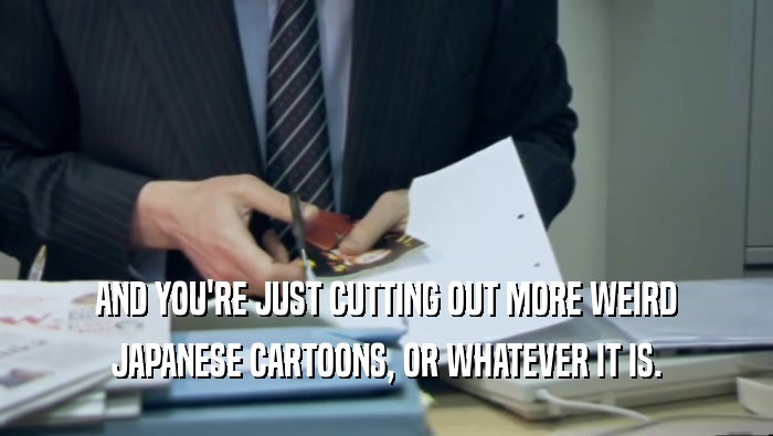 AND YOU'RE JUST CUTTING OUT MORE WEIRD JAPANESE CARTOONS, OR WHATEVER IT IS. 