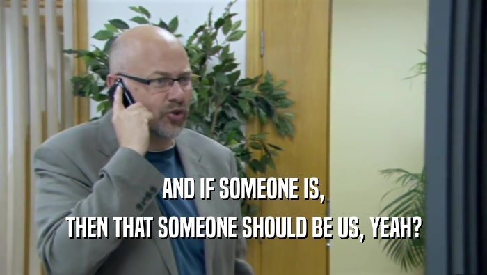 AND IF SOMEONE IS, THEN THAT SOMEONE SHOULD BE US, YEAH? 