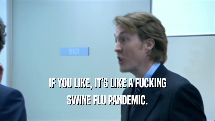 IF YOU LIKE, IT'S LIKE A FUCKING SWINE FLU PANDEMIC. 