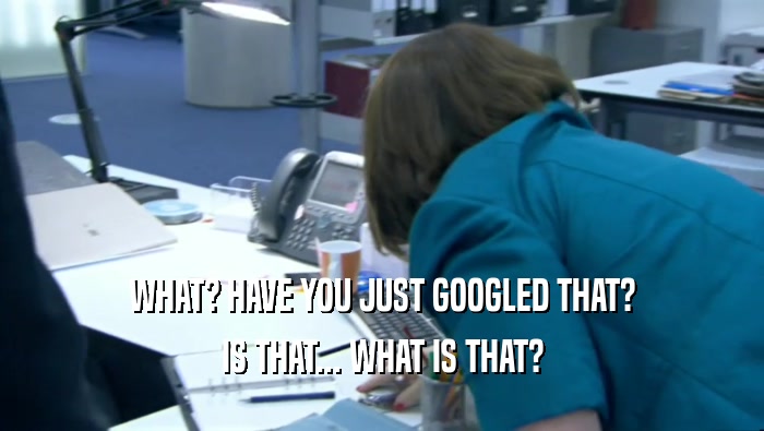 WHAT? HAVE YOU JUST GOOGLED THAT? IS THAT... WHAT IS THAT? 