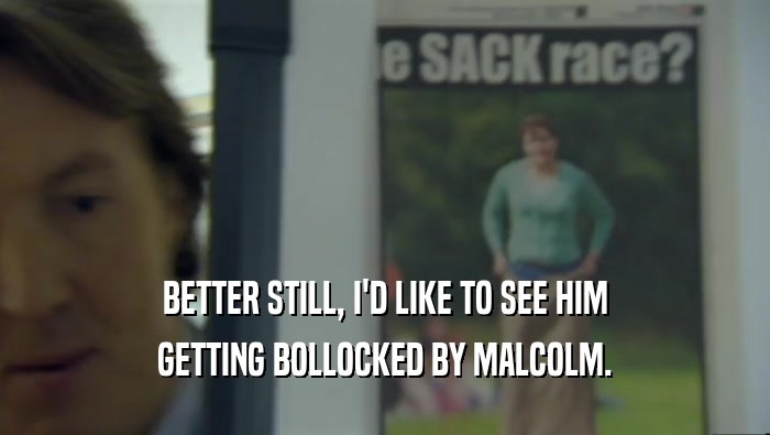 BETTER STILL, I'D LIKE TO SEE HIM
 GETTING BOLLOCKED BY MALCOLM.
 