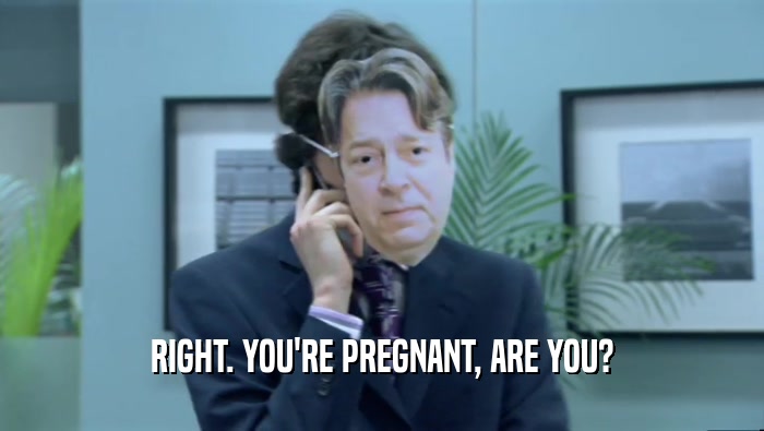 RIGHT. YOU'RE PREGNANT, ARE YOU?  