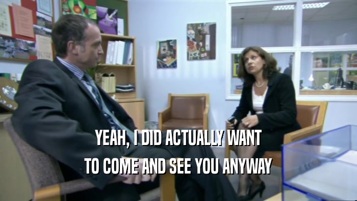 YEAH, I DID ACTUALLY WANT TO COME AND SEE YOU ANYWAY 