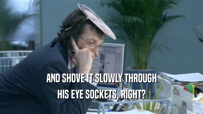 AND SHOVE IT SLOWLY THROUGH HIS EYE SOCKETS, RIGHT? 