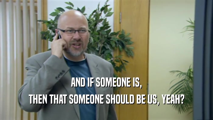 AND IF SOMEONE IS, THEN THAT SOMEONE SHOULD BE US, YEAH? 