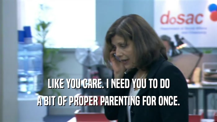 LIKE YOU CARE. I NEED YOU TO DO A BIT OF PROPER PARENTING FOR ONCE. 