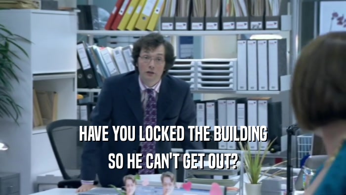 HAVE YOU LOCKED THE BUILDING SO HE CAN'T GET OUT? 