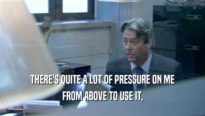 THERE'S QUITE A LOT OF PRESSURE ON ME FROM ABOVE TO USE IT, 
