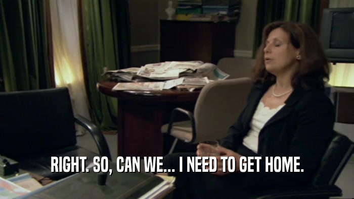 RIGHT. SO, CAN WE... I NEED TO GET HOME.  