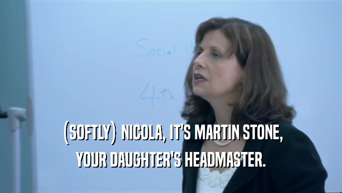 (SOFTLY) NICOLA, IT'S MARTIN STONE, YOUR DAUGHTER'S HEADMASTER. 